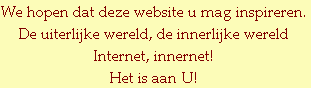 We hopen dat deze website u mag inspireren.
De uiterlijke wereld, de innerlijke wereld
Internet, innernet!
Het is aan U!