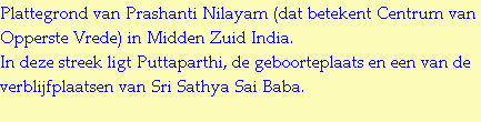 Plattegrond van Prashanti Nilayam (dat betekent Centrum van Opperste Vrede) in Midden Zuid India.
In deze streek ligt Puttaparthi, de geboorteplaats en een van de verblijfplaatsen van Sri Sathya Sai Baba.
