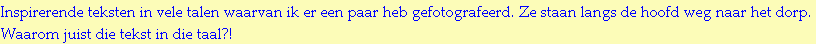 Inspirerende teksten in vele talen waarvan ik er een paar heb gefotografeerd. Ze staan langs de hoofd weg naar het dorp.
Waarom juist die tekst in die taal?!