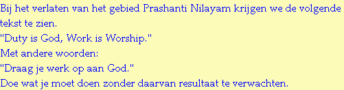 Bij het verlaten van het gebied Prashanti Nilayam krijgen we de volgende tekst te zien.
"Duty is God, Work is Worship."
Met andere woorden:
"Draag je werk op aan God."
Doe wat je moet doen zonder daarvan resultaat te verwachten.
